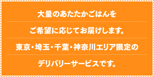 大量のあたたかごはんをご希望に応じてお届けします。東京・埼玉・千葉・神奈川エリア限定のデリバリーサービスです。